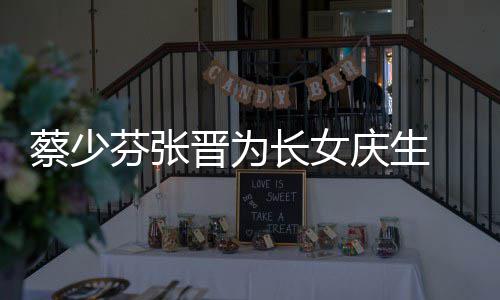 女儿名字晋为几岁庆生了叫少芬什么蔡少长女 蔡芬张
